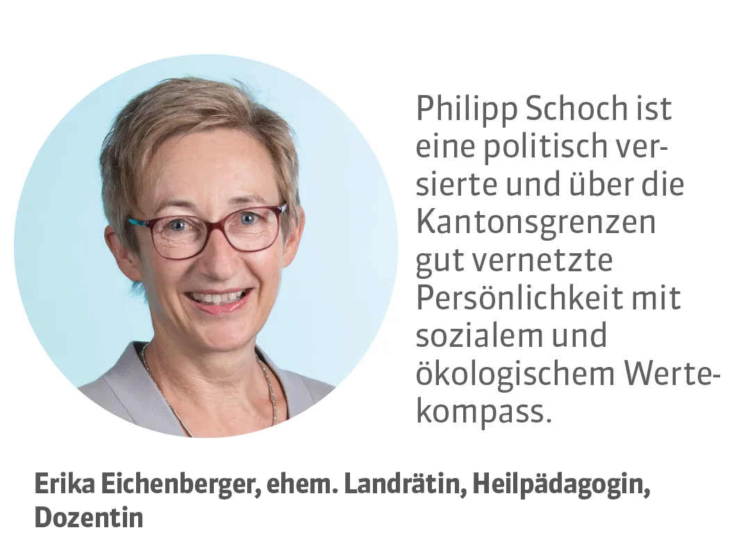 Erika Eichenberger, ehem. Landrätin, Heilpädagogin, Dozentin. Testimonial: Philipp Schoch ist eine politisch versierte und über die Kantonsgrenzen gut vernetzte Persönlichkeit mit sozialem und ökologischem Wertekompass.