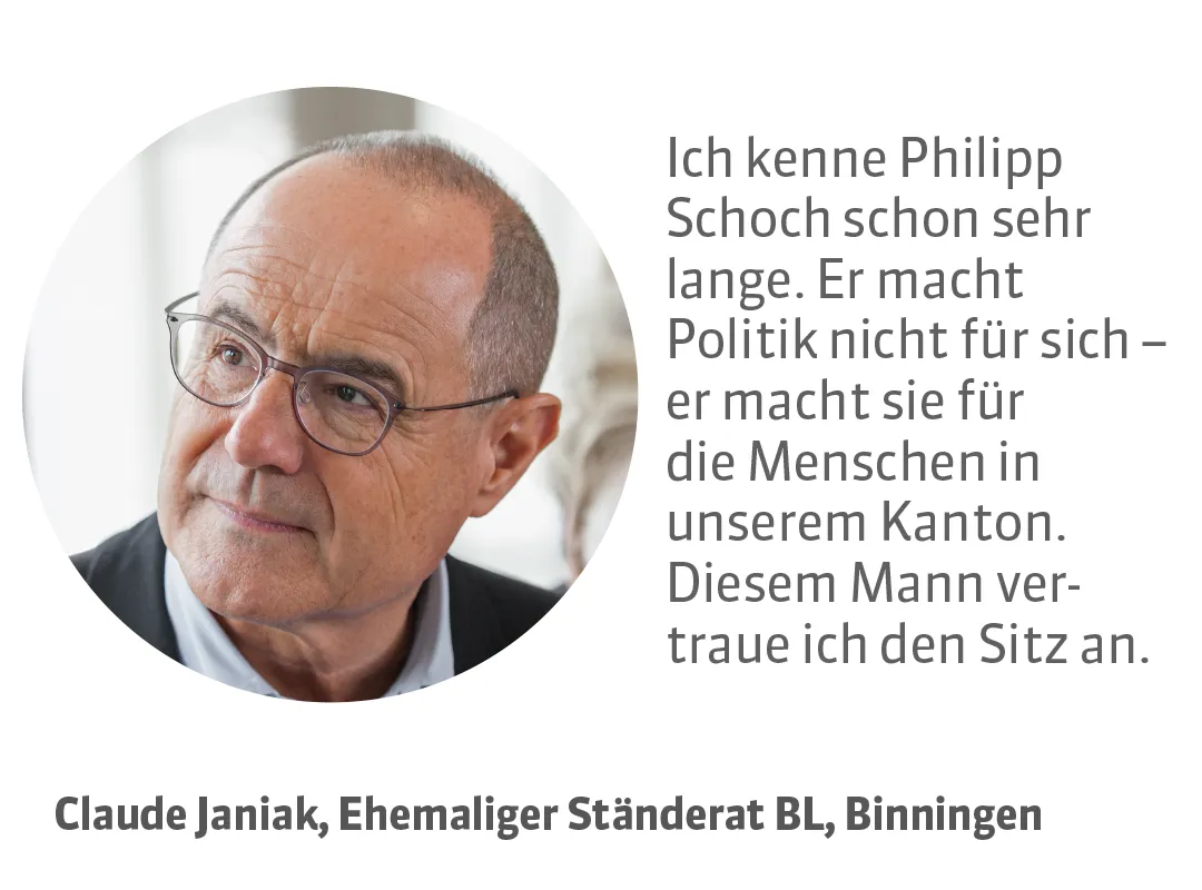 Claude Janiak, Ehemaliger Ständerat BL, Binningen. Testimonial: Ich kenne Philipp Schoch schon sehr lange. Er macht Politik nicht für sich - er macht sie für die Menschen in unserem Kanton. Diesem Mann vertraue ich den Sitz an.