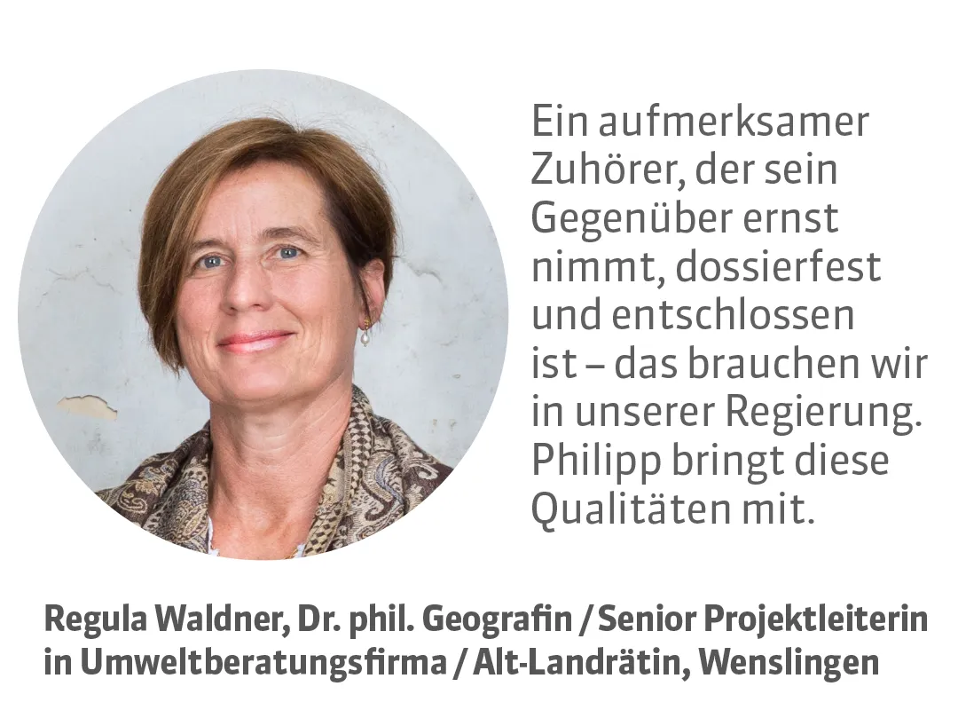 Regula Waldner, Dr. phil. Geografin / Senior Projektleiterin in Umweltberatungsfirma / Alt-Landrätin, Wenslingen. Testimonial: Ein aufmerksamer Zuhörer, der sein Gegenüber ernst nimmt, dossierfest und entschlossen ist - das brauchen wir in unserer Regierung. Philipp bringt diese Qualitäten mit.