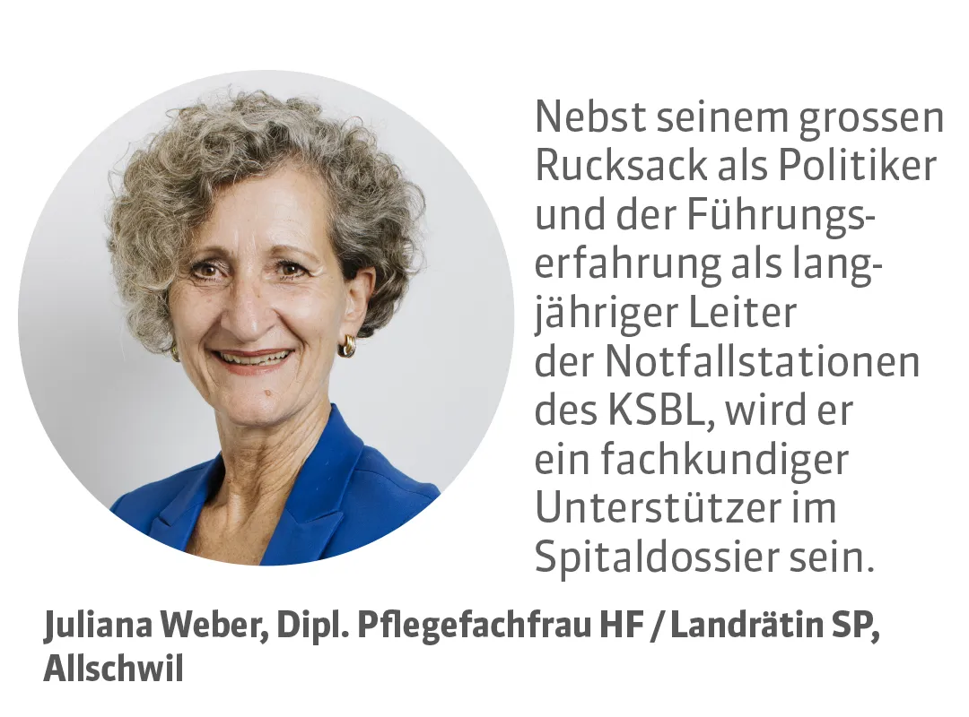 Juliana Weber, Dipl. Pflegefachfrau HF / Landrätin SP, Allschwil. Testimonial: Nebst seinem grossen Rucksack als Politiker und der Führungserfahrung als langjähriger Leiter der Notfallstationen des KSBL, wird er ein fachkundiger Unterstützer im Spitaldossier sein.