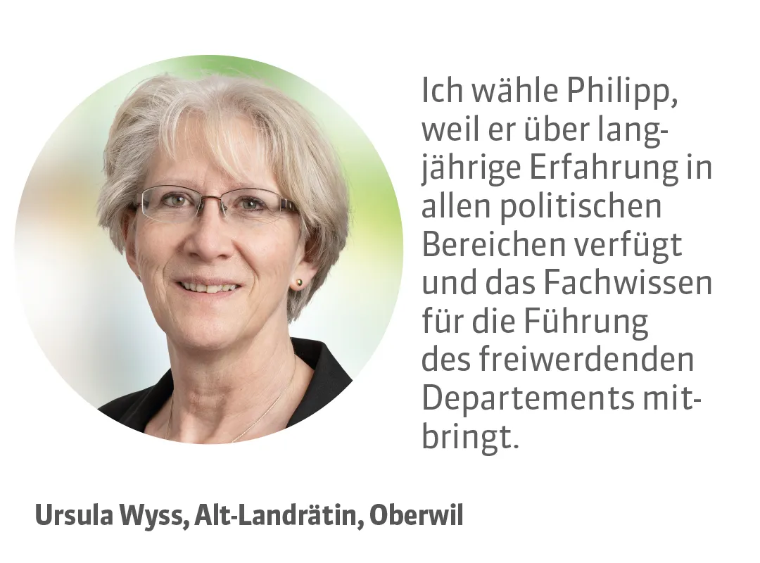 Ursula Wyss, Alt-Landrätin, Oberwil. Testimonial: Ich wähle Philipp, weil er über langjährige Erfahrung in allen politischen Bereichen verfügt und das Fachwissen für die Führung des freiwerdenden Departements mitbringt.