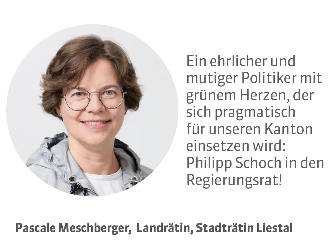 Pascale Meschberger, Landrätin, Stadträtin Liestal. Testimonial: Ein ehrlicher und mutiger Politiker mit grünem Herzen, der sich pragmatisch für unseren Kanton einsetzen wird: Philipp Schoch in den Regierungsrat!